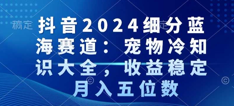 抖音2024细分蓝海赛道：宠物冷知识大全，收益稳定，月入五位数【揭秘】-中创网_专注互联网创业,项目资源整合