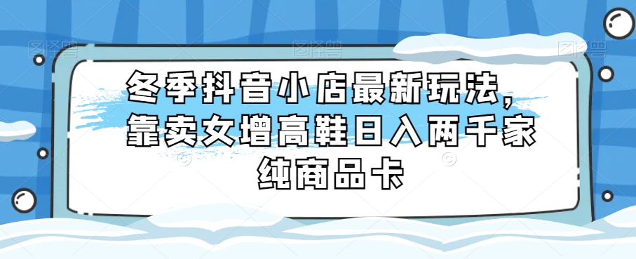 冬季抖音小店最新玩法，靠卖女增高鞋日入两千家纯商品卡【揭秘】-暖阳网-优质付费教程和创业项目大全-中创网_专注互联网创业,项目资源整合