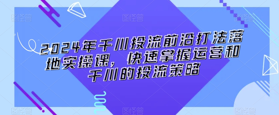 2024年千川投流前沿打法落地实操课，快速掌握运营和千川的投流策略-中创网_专注互联网创业,项目资源整合