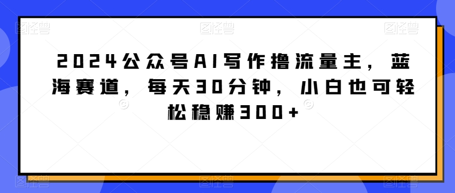 2024公众号AI写作撸流量主，蓝海赛道，每天30分钟，小白也可轻松稳赚300+【揭秘】-中创网_专注互联网创业,项目资源整合